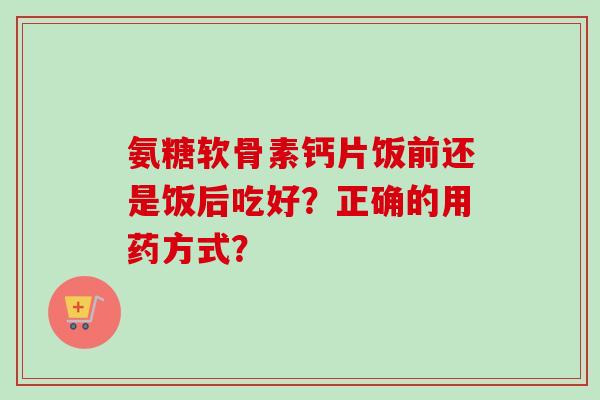 氨糖软骨素钙片饭前还是饭后吃好？正确的用药方式？