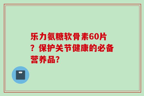 乐力氨糖软骨素60片？保护关节健康的必备营养品？