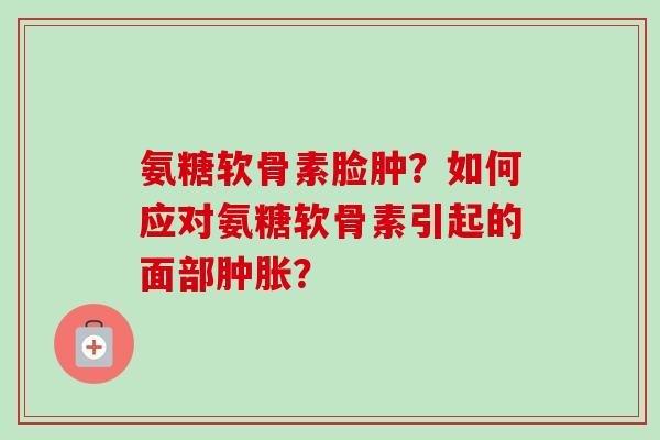 氨糖软骨素脸肿？如何应对氨糖软骨素引起的面部肿胀？