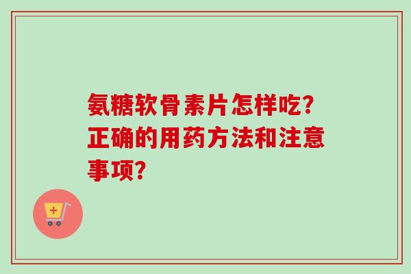 氨糖软骨素片怎样吃?正确的用药方法和注意事项? 氨糖软骨素片怎样吃?正确的用药方法和注意事项?