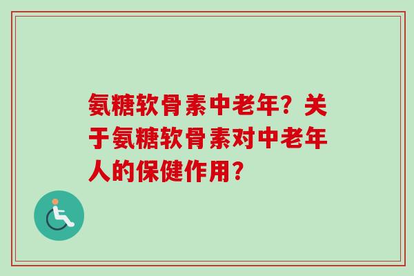 氨糖软骨素中老年？关于氨糖软骨素对中老年人的保健作用？