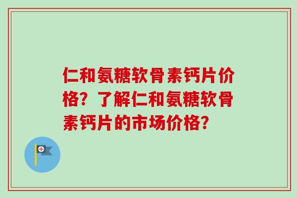 仁和氨糖软骨素钙片价格？了解仁和氨糖软骨素钙片的市场价格？