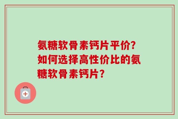 氨糖软骨素钙片平价？如何选择高性价比的氨糖软骨素钙片？