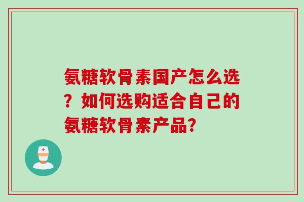 氨糖软骨素国产怎么选？如何选购适合自己的氨糖软骨素产品？