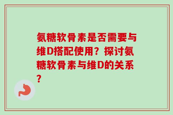 氨糖软骨素是否需要与维D搭配使用?探讨氨糖软骨素与维D的关系? 氨糖软骨素是否需要与维D搭配使用?探讨氨糖软骨素与维D的关系?