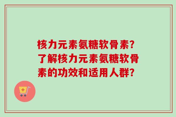 核力元素氨糖软骨素?了解核力元素氨糖软骨素的功效和适用人群? 核力元素氨糖软骨素?了解核力元素氨糖软骨素的功效和适用人群?