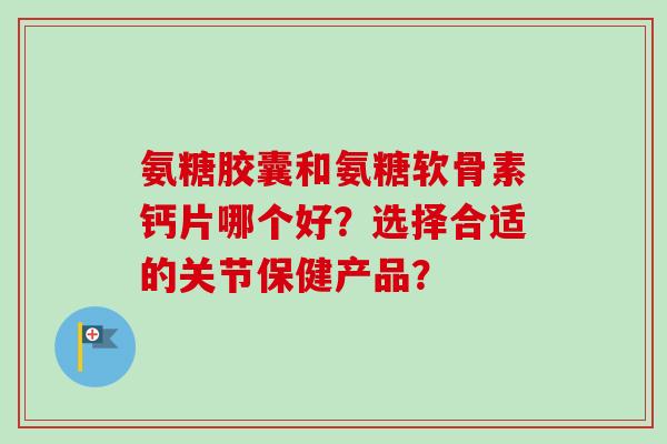 氨糖胶囊和氨糖软骨素钙片哪个好？选择合适的关节保健产品？