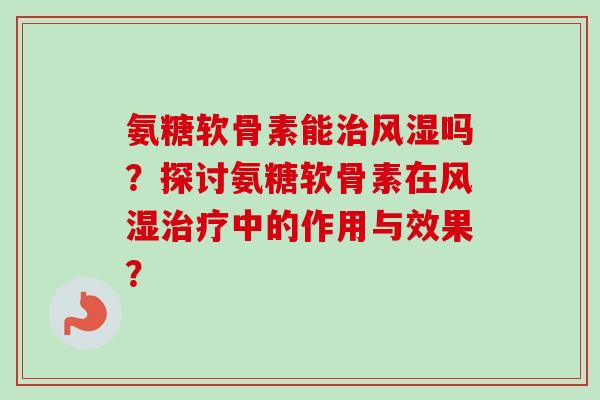 氨糖软骨素能治风湿吗？探讨氨糖软骨素在风湿治疗中的作用与效果？