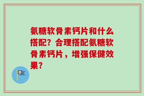 氨糖软骨素钙片和什么搭配?合理搭配氨糖软骨素钙片,增强保健效果? 氨糖软骨素钙片和什么搭配?合理搭配氨糖软骨素钙片,增强保健效果?