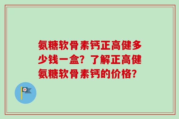 氨糖软骨素钙正高健多少钱一盒？了解正高健氨糖软骨素钙的价格？