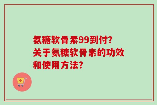 氨糖软骨素99到付？关于氨糖软骨素的功效和使用方法？