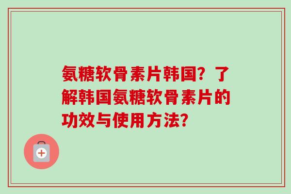 氨糖软骨素片韩国？了解韩国氨糖软骨素片的功效与使用方法？