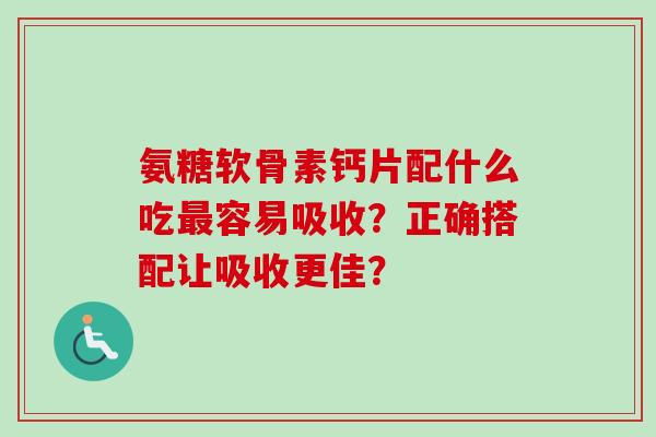 氨糖软骨素钙片配什么吃最容易吸收？正确搭配让吸收更佳？