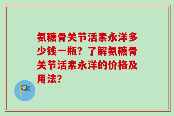 氨糖骨关节活素永洋多少钱一瓶？了解氨糖骨关节活素永洋的价格及用法？