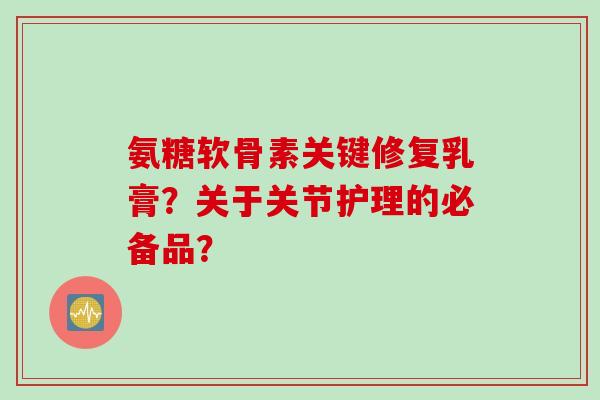 氨糖软骨素关键修复乳膏？关于关节护理的必备品？