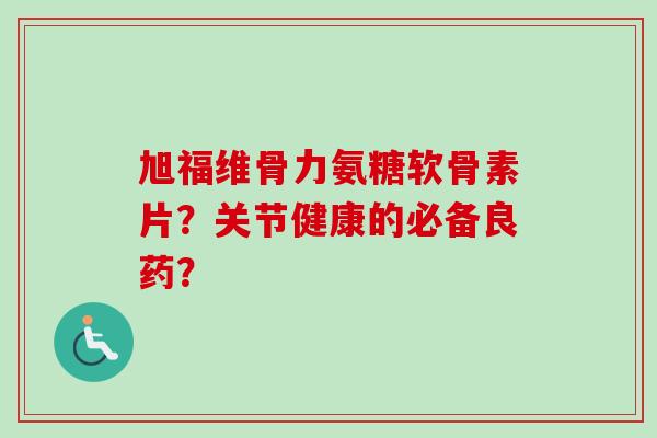 旭福维骨力氨糖软骨素片？关节健康的必备良药？