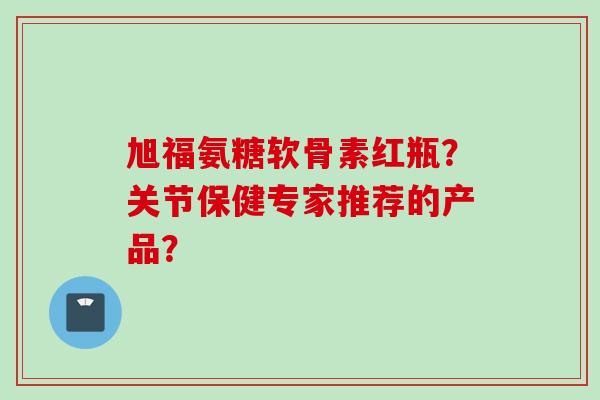 旭福氨糖软骨素红瓶？关节保健专家推荐的产品？