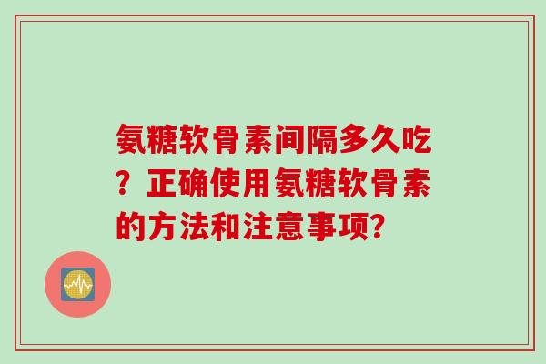 氨糖软骨素间隔多久吃？正确使用氨糖软骨素的方法和注意事项？
