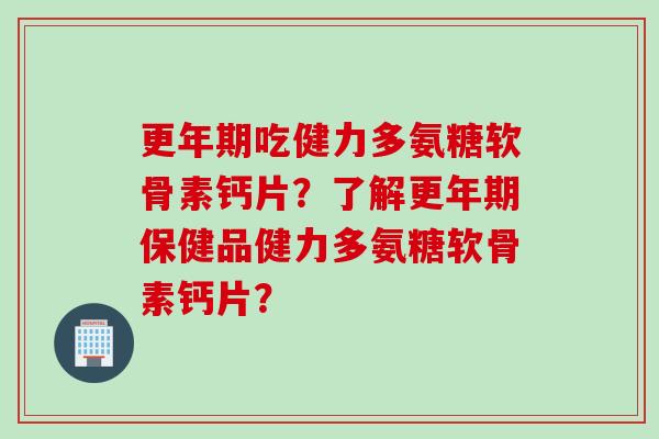 更年期吃健力多氨糖软骨素钙片？了解更年期保健品健力多氨糖软骨素钙片？