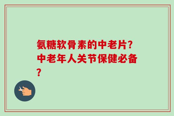 氨糖软骨素的中老片？中老年人关节保健必备？
