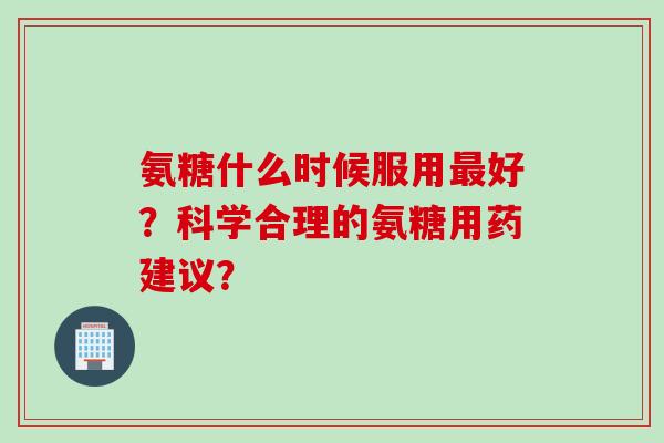 氨糖什么时候服用好？科学合理的氨糖用药建议？