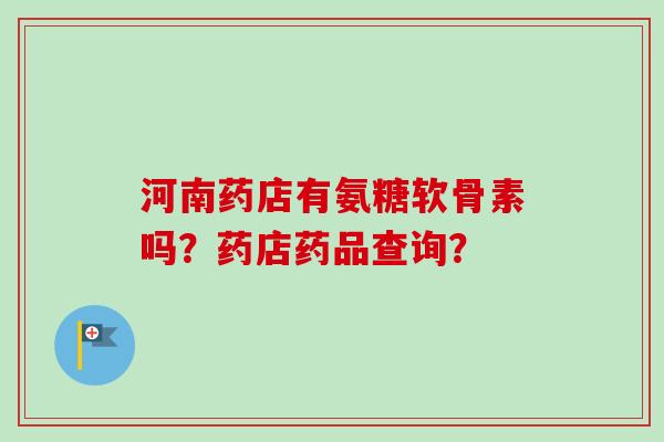 河南药店有氨糖软骨素吗？药店药品查询？