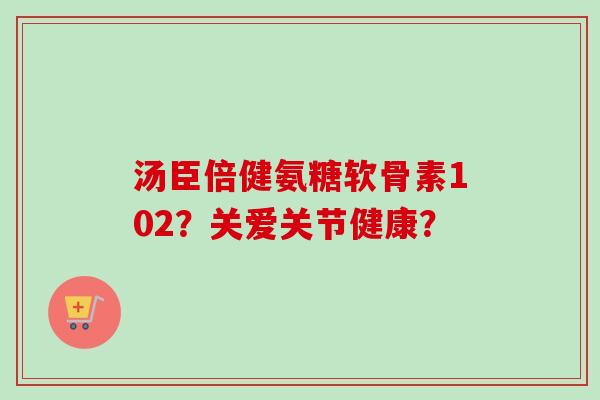 汤臣倍健氨糖软骨素102？关爱关节健康？