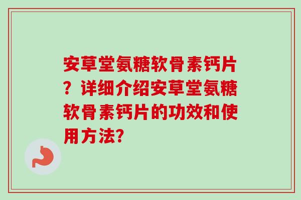 安草堂氨糖软骨素钙片？详细介绍安草堂氨糖软骨素钙片的功效和使用方法？