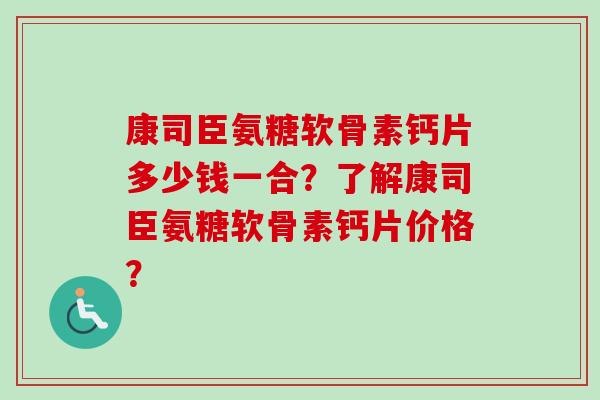 康司臣氨糖软骨素钙片多少钱一合？了解康司臣氨糖软骨素钙片价格？