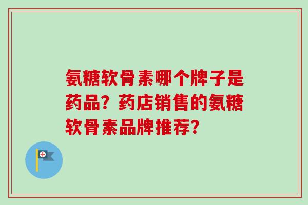 氨糖软骨素哪个牌子是药品？药店销售的氨糖软骨素品牌推荐？