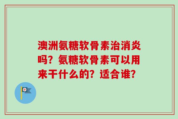 澳洲氨糖软骨素吗？氨糖软骨素可以用来干什么的？适合谁？