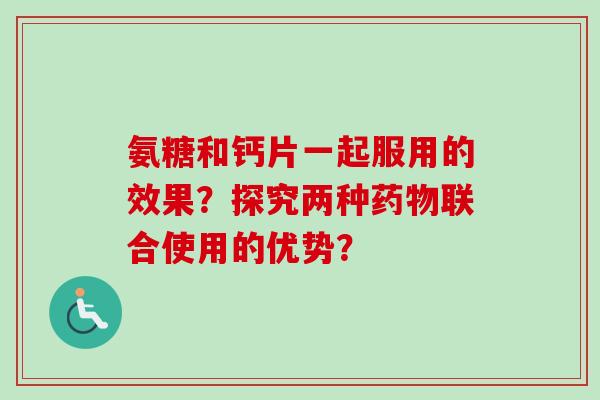 氨糖和钙片一起服用的效果？探究两种药物联合使用的优势？