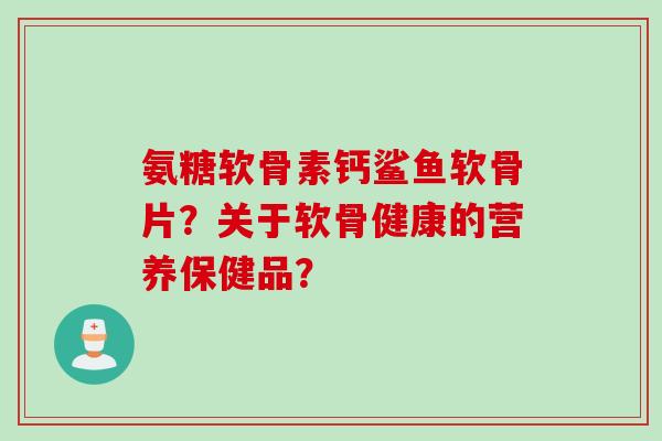 氨糖软骨素钙鲨鱼软骨片？关于软骨健康的营养保健品？