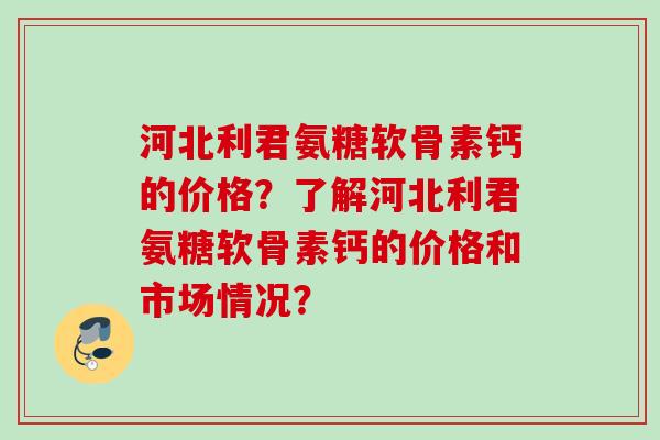 河北利君氨糖软骨素钙的价格？了解河北利君氨糖软骨素钙的价格和市场情况？
