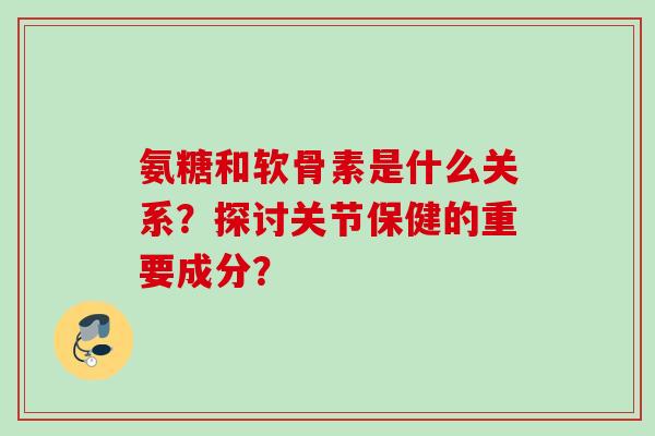 氨糖和软骨素是什么关系？探讨关节保健的重要成分？