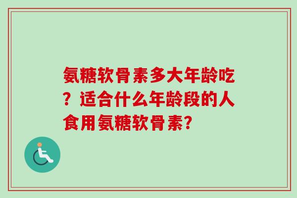 氨糖软骨素多大年龄吃？适合什么年龄段的人食用氨糖软骨素？