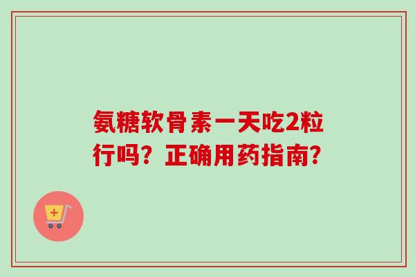 氨糖软骨素一天吃2粒行吗？正确用药指南？