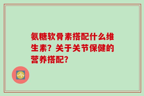 氨糖软骨素搭配什么维生素?关于关节保健的营养搭配? 氨糖软骨素搭配什么维生素?关于关节保健的营养搭配?