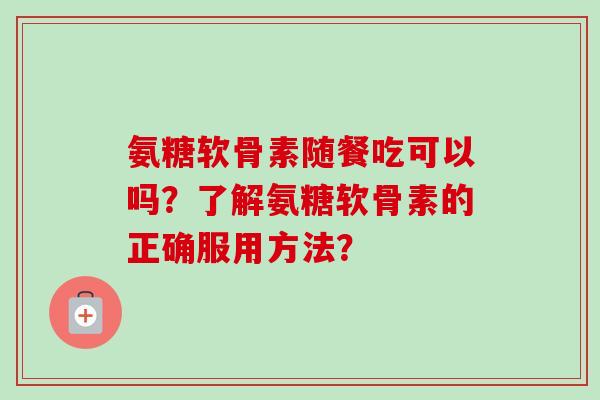 氨糖软骨素随餐吃可以吗?了解氨糖软骨素的正确服用方法? 氨糖软骨素随餐吃可以吗?了解氨糖软骨素的正确服用方法?