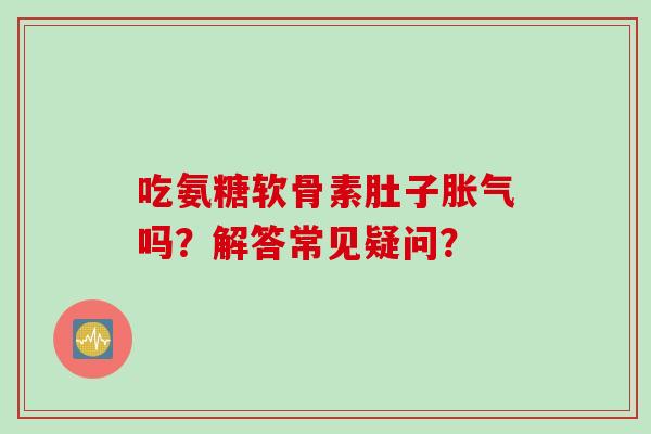 吃氨糖软骨素肚子胀气吗？解答常见疑问？