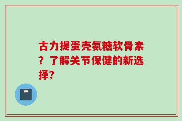 古力提蛋壳氨糖软骨素？了解关节保健的新选择？