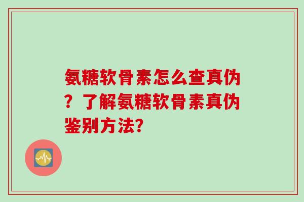 氨糖软骨素怎么查真伪？了解氨糖软骨素真伪鉴别方法？