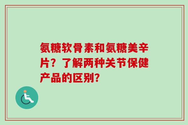 氨糖软骨素和氨糖美辛片？了解两种关节保健产品的区别？