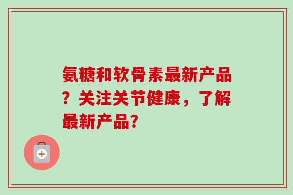 氨糖和软骨素最新产品？关注关节健康，了解最新产品？