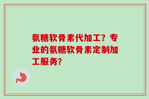 氨糖软骨素代加工？专业的氨糖软骨素定制加工服务？
