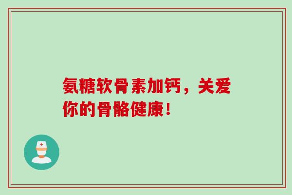 氨糖软骨素加钙，关爱你的骨骼健康！