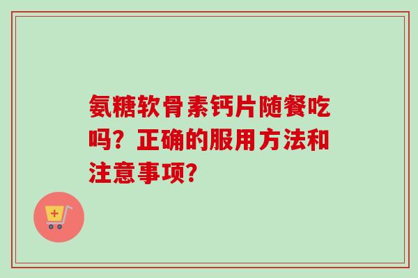 氨糖软骨素钙片随餐吃吗？正确的服用方法和注意事项？