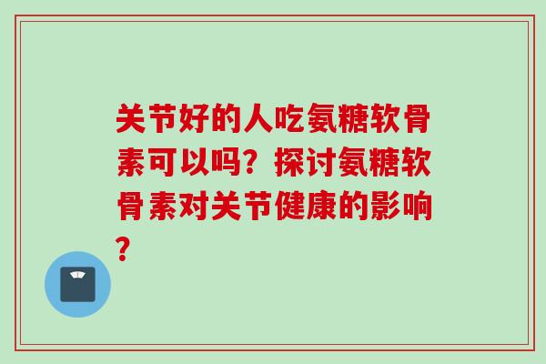 关节好的人吃氨糖软骨素可以吗？探讨氨糖软骨素对关节健康的影响？