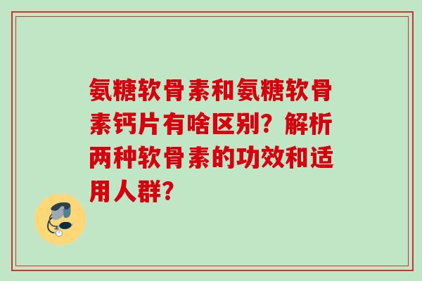 氨糖软骨素和氨糖软骨素钙片有啥区别？解析两种软骨素的功效和适用人群？