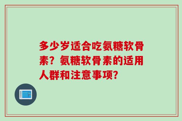 多少岁适合吃氨糖软骨素？氨糖软骨素的适用人群和注意事项？